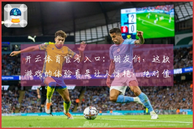 开云体育官方入口：朋友们，这款游戏的体验真是让人惊艳，绝对值得一试！
