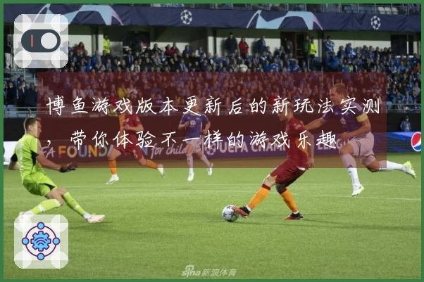 博鱼游戏版本更新后的新玩法实测，带你体验不一样的游戏乐趣