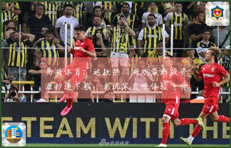 易游体育：这款热门游戏最新版资源秒速下载，老玩家直呼体验飞升！