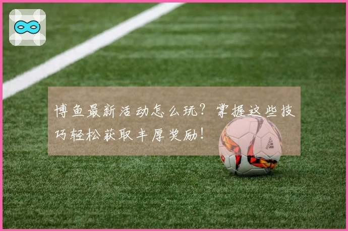 博鱼最新活动怎么玩？掌握这些技巧轻松获取丰厚奖励！