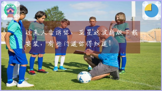 过来人告诉你，亚星这波新版下载安装，有些门道你得知道！