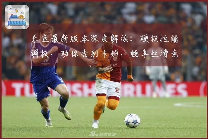 乐鱼最新版本深度解读：硬核性能调校，助你告别卡顿，畅享丝滑竞技体验