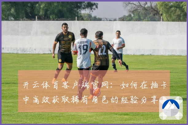 开云体育客户端官网：如何在抽卡中高效获取稀有角色的经验分享